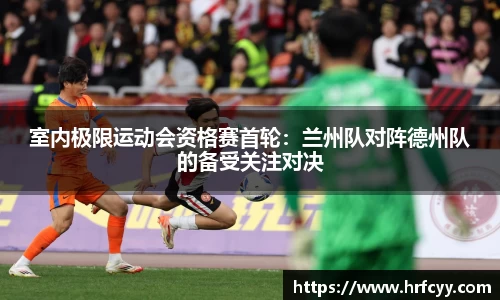 室内极限运动会资格赛首轮：兰州队对阵德州队的备受关注对决